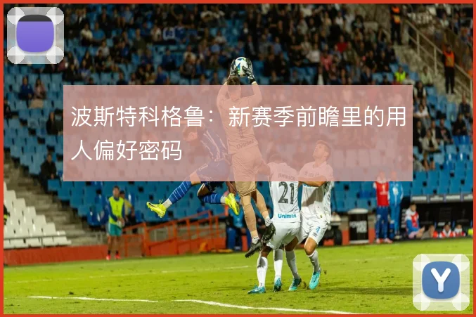 波斯特科格鲁:新赛季前瞻里的用人偏好密码