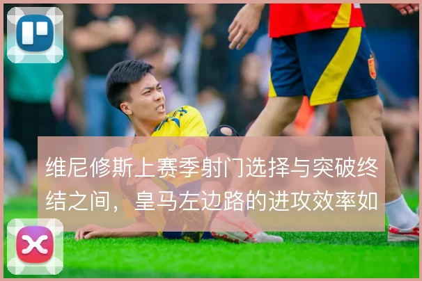 维尼修斯上赛季射门选择与突破终结之间,皇马左边路的进攻效率如何取舍