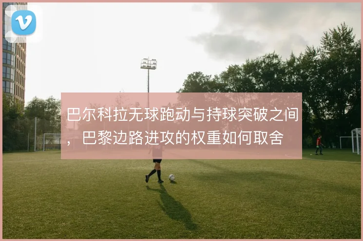 巴尔科拉无球跑动与持球突破之间,巴黎边路进攻的权重如何取舍