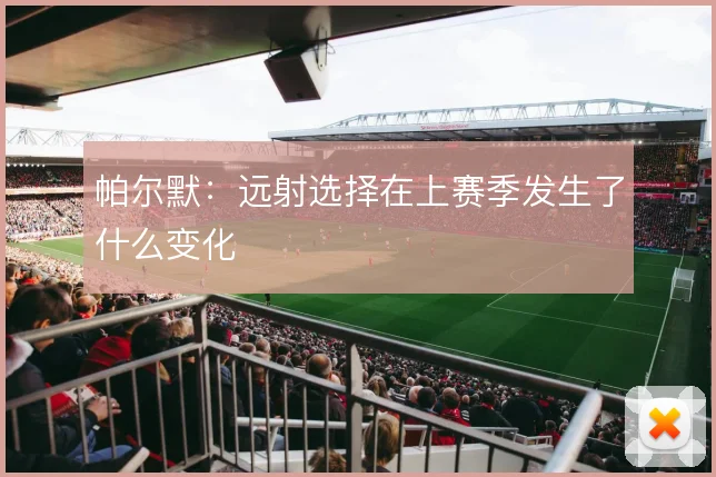 帕尔默：远射选择在上赛季发生了什么变化