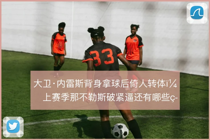 大卫·内雷斯背身拿球后倚人转体，上赛季那不勒斯破紧逼还有哪些筹码