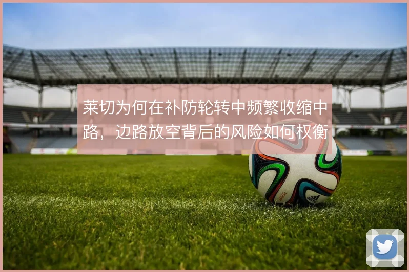 莱切为何在补防轮转中频繁收缩中路,边路放空背后的风险如何权衡