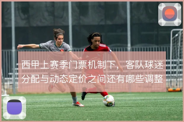 西甲上赛季门票机制下，客队球迷分配与动态定价之间还有哪些调整空间
