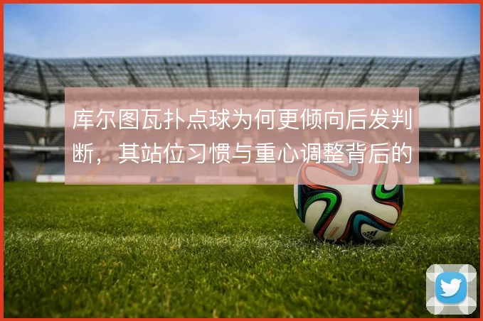 库尔图瓦扑点球为何更倾向后发判断,其站位习惯与重心调整背后的风险取舍