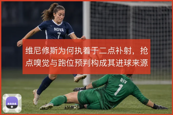 维尼修斯为何执着于二点补射，抢点嗅觉与跑位预判构成其进球来源