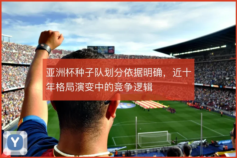 亚洲杯种子队划分依据明确，近十年格局演变中的竞争逻辑