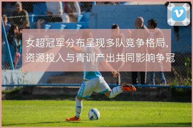 女超冠军分布呈现多队竞争格局,资源投入与青训产出共同影响争冠版图