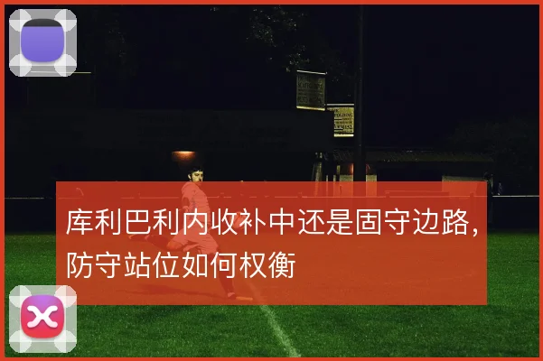 库利巴利内收补中还是固守边路,防守站位如何权衡