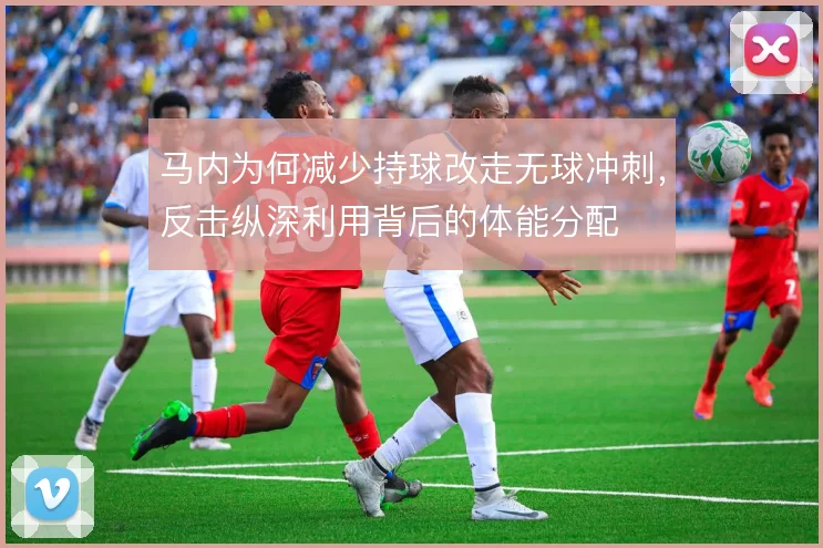 马内为何减少持球改走无球冲刺，反击纵深利用背后的体能分配