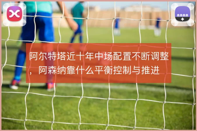 阿尔特塔近十年中场配置不断调整，阿森纳靠什么平衡控制与推进