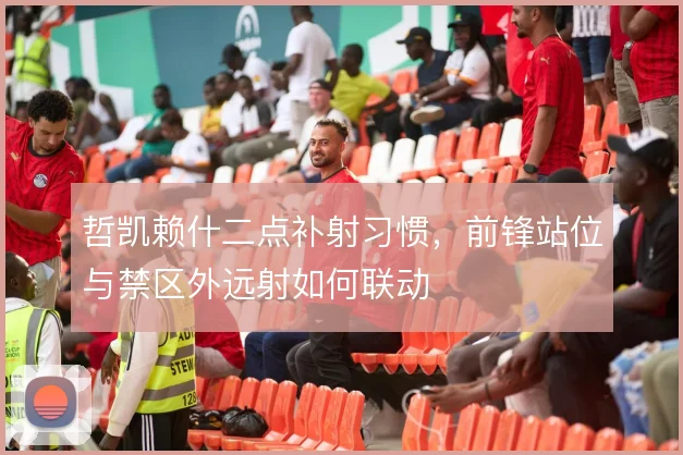 哲凯赖什二点补射习惯,前锋站位与禁区外远射如何联动