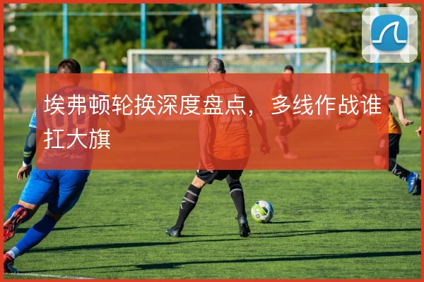 埃弗顿轮换深度盘点，多线作战谁扛大旗