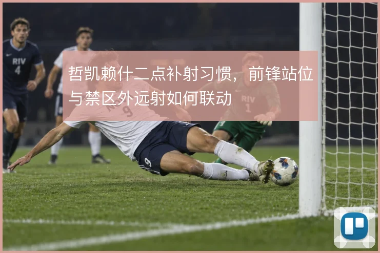 哲凯赖什二点补射习惯，前锋站位与禁区外远射如何联动