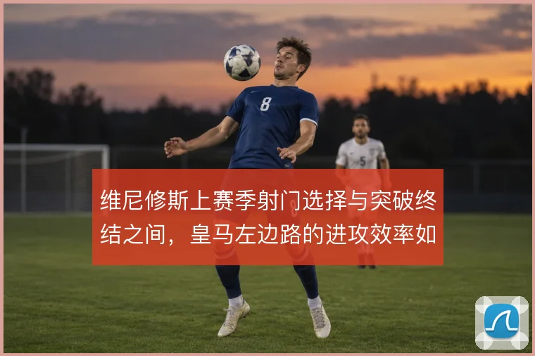 维尼修斯上赛季射门选择与突破终结之间,皇马左边路的进攻效率如何取舍