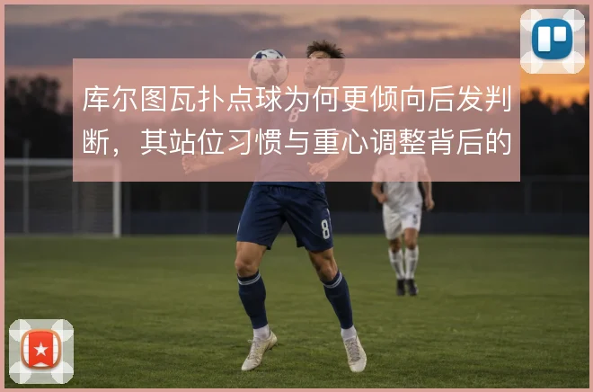 库尔图瓦扑点球为何更倾向后发判断，其站位习惯与重心调整背后的风险取舍